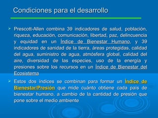  Prescott-Allen combina 39 indicadores de salud, población,Prescott-Allen combina 39 indicadores de salud, población,
riqueza, educación, comunicación, libertad, paz, delincuenciariqueza, educación, comunicación, libertad, paz, delincuencia
y equidad en uny equidad en un Índice de Bienestar HumanoÍndice de Bienestar Humano, y 39, y 39
indicadores de sanidad de la tierra, áreas protegidas, calidadindicadores de sanidad de la tierra, áreas protegidas, calidad
del agua, suministro de agua, atmósfera global, calidad deldel agua, suministro de agua, atmósfera global, calidad del
aire, diversidad de las especies, uso de la energía yaire, diversidad de las especies, uso de la energía y
presiones sobre los recursos en unpresiones sobre los recursos en un Índice de Bienestar delÍndice de Bienestar del
EcosistemaEcosistema
 Estos dos índices se combinan para formar unEstos dos índices se combinan para formar un Índice deÍndice de
Bienestar/PresiónBienestar/Presión que mide cuánto obtiene cada país deque mide cuánto obtiene cada país de
bienestar humano, a cambio de la cantidad de presión quebienestar humano, a cambio de la cantidad de presión que
pone sobre el medio ambientepone sobre el medio ambiente
Condiciones para el desarrolloCondiciones para el desarrollo
 
