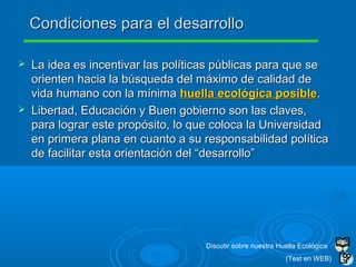  La idea es incentivar las políticas públicas para que seLa idea es incentivar las políticas públicas para que se
orienten hacia la búsqueda del máximo de calidad deorienten hacia la búsqueda del máximo de calidad de
vida humano con la mínimavida humano con la mínima huella ecológica posiblehuella ecológica posible..
 Libertad, Educación y Buen gobierno son las claves,Libertad, Educación y Buen gobierno son las claves,
para lograr este propósito, lo que coloca la Universidadpara lograr este propósito, lo que coloca la Universidad
en primera plana en cuanto a su responsabilidad políticaen primera plana en cuanto a su responsabilidad política
de facilitar esta orientación del “desarrollo”de facilitar esta orientación del “desarrollo”
Condiciones para el desarrolloCondiciones para el desarrollo
Discutir sobre nuestra Huella Ecológica
(Test en WEB)
 
