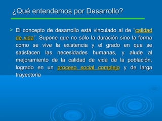  El concepto de desarrollo está vinculado al de “El concepto de desarrollo está vinculado al de “calidadcalidad
de vidade vida”. Supone que no sólo la duración sino la forma”. Supone que no sólo la duración sino la forma
como se vive la existencia y el grado en que secomo se vive la existencia y el grado en que se
satisfacen las necesidades humanas, y alude alsatisfacen las necesidades humanas, y alude al
mejoramiento de la calidad de vida de la población,mejoramiento de la calidad de vida de la población,
logrado en unlogrado en un proceso social complejoproceso social complejo y de largay de larga
trayectoriatrayectoria
¿Qué entendemos por Desarrollo?¿Qué entendemos por Desarrollo?
 