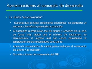  La visión “economicista”:La visión “economicista”:

Suponía que al haber crecimiento económico se producirá unSuponía que al haber crecimiento económico se producirá un
derrame y beneficios para toda la poblaciónderrame y beneficios para toda la población

Al aumentar la producción real de bienes y servicios de un paísAl aumentar la producción real de bienes y servicios de un país
de forma más rápida que el número de habitantes, sede forma más rápida que el número de habitantes, se
incrementaría el ingreso real per cápita permitiendo laincrementaría el ingreso real per cápita permitiendo la
satisfacción de las necesidades de la gentesatisfacción de las necesidades de la gente

Apela a la acumulación de capital para coadyuvar al incrementoApela a la acumulación de capital para coadyuvar al incremento
del ahorro y la inversióndel ahorro y la inversión

Se mide a través del incremento del PIBSe mide a través del incremento del PIB
Aproximaciones al concepto de desarrolloAproximaciones al concepto de desarrollo
 