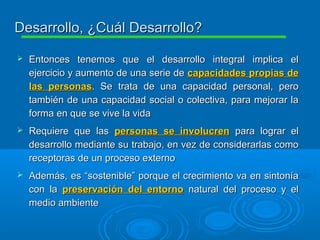  Entonces tenemos que el desarrollo integral implica elEntonces tenemos que el desarrollo integral implica el
ejercicio y aumento de una serie deejercicio y aumento de una serie de capacidades propias decapacidades propias de
las personaslas personas. Se trata de una capacidad personal, pero. Se trata de una capacidad personal, pero
también de una capacidad social o colectiva, para mejorar latambién de una capacidad social o colectiva, para mejorar la
forma en que se vive la vidaforma en que se vive la vida
 Requiere que lasRequiere que las personas se involucrenpersonas se involucren para lograr elpara lograr el
desarrollo mediante su trabajo, en vez de considerarlas comodesarrollo mediante su trabajo, en vez de considerarlas como
receptoras de un proceso externoreceptoras de un proceso externo
 Además, es “sostenible” porque el crecimiento va en sintoníaAdemás, es “sostenible” porque el crecimiento va en sintonía
con lacon la preservación del entornopreservación del entorno natural del proceso y elnatural del proceso y el
medio ambientemedio ambiente
Desarrollo, ¿Cuál Desarrollo?Desarrollo, ¿Cuál Desarrollo?
 