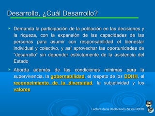  Demanda la participación de la población en las decisiones yDemanda la participación de la población en las decisiones y
la riqueza, con la expansión de las capacidades de lasla riqueza, con la expansión de las capacidades de las
personas para asumir con responsabilidad el bienestarpersonas para asumir con responsabilidad el bienestar
individual y colectivo, y así aprovechar las oportunidades deindividual y colectivo, y así aprovechar las oportunidades de
“desarrollo” sin depender estrictamente de la asistencia del“desarrollo” sin depender estrictamente de la asistencia del
EstadoEstado
 Aborda además de las condiciones mínimas para laAborda además de las condiciones mínimas para la
supervivencia, lasupervivencia, la gobernabilidadgobernabilidad, el respeto de los, el respeto de los DDHHDDHH, el, el
reconocimiento de la diversidadreconocimiento de la diversidad, la subjetividad y los, la subjetividad y los
valoresvalores
Desarrollo, ¿Cuál Desarrollo?Desarrollo, ¿Cuál Desarrollo?
Lectura de la Declaración de los DDHH
 
