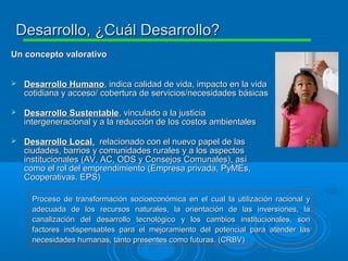 Un concepto valorativoUn concepto valorativo
 Desarrollo HumanoDesarrollo Humano, indica calidad de vida, impacto en la vida, indica calidad de vida, impacto en la vida
cotidiana y acceso/ cobertura de servicios/necesidades básicascotidiana y acceso/ cobertura de servicios/necesidades básicas
 Desarrollo SustentableDesarrollo Sustentable, vinculado a la justicia, vinculado a la justicia
intergeneracional y a la reducción de los costos ambientalesintergeneracional y a la reducción de los costos ambientales
 Desarrollo LocalDesarrollo Local,, relacionado con el nuevo papel de lasrelacionado con el nuevo papel de las
ciudades, barrios y comunidades rurales y a los aspectosciudades, barrios y comunidades rurales y a los aspectos
institucionales (AV, AC, ODS y Consejos Comunales), asíinstitucionales (AV, AC, ODS y Consejos Comunales), así
como el rol del emprendimiento (Empresa privada, PyMEs,como el rol del emprendimiento (Empresa privada, PyMEs,
Cooperativas. EPS)Cooperativas. EPS)
Proceso de transformación socioeconómica en el cual la utilización racional yProceso de transformación socioeconómica en el cual la utilización racional y
adecuada de los recursos naturales, la orientación de las inversiones, laadecuada de los recursos naturales, la orientación de las inversiones, la
canalización del desarrollo tecnológico y los cambios institucionales, soncanalización del desarrollo tecnológico y los cambios institucionales, son
factores indispensables para el mejoramiento del potencial para atender lasfactores indispensables para el mejoramiento del potencial para atender las
necesidades humanas, tanto presentes como futuras. (CRBV)necesidades humanas, tanto presentes como futuras. (CRBV)
Desarrollo, ¿Cuál Desarrollo?Desarrollo, ¿Cuál Desarrollo?
 