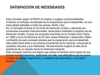 SATISFACCIÓN DE NECESIDADES
Este concepto según el PNUD no implica o sugiere condicionalidades,
involucra un enfoque revitalizado de la cooperación para el desarrollo, es una
meta global aplicable a todos los países, Norte y Sur.
Es un concepto incluido en la Carta de Naciones Unidas y reforzado por
numerosos acuerdos internacionales, alcanzados mediante el auspicio de las
Naciones Unidas. Incluye los acuerdos asumidos en la Cumbre de la Tierra
en 1992 y en la Conferencia de El Cairo sobre Población y Desarrollo (1994).
La filosofía de este concepto plantea que la cooperación para el desarrollo
sólo podrá tener éxito si se prioriza el contenido de lo nacional, incluyendo la
condición del país y sus habitantes. Tal aseveración sugiere la idea de la
existencia de un respeto hacia la soberanía nacional.
Este concepto imprime una lógica que coloca al hombre como sujeto de sus
propias transformaciones, implicando con ello, una alternativa que se opone
y critica al carácter hegemónico y neoliberal del desarrollo y a su patrón
anterior.
 