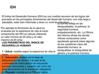 IDH
El Índice de Desarrollo Humano (IDH) es una medida resumen de los logros del
promedio en las principales dimensiones del desarrollo humano: una vida larga y
saludable, estar bien informado y tener un nivel de vida digno.
Por ejemplo la dimensión de la salud es
evaluada por la esperanza de vida al nacer
componente del IDH se calcula utilizando
un valor mínimo de 20 años y el valor
máximo de 85 años
El IDH no refleja en las
desigualdades, la pobreza, la
seguridad humana,
empoderamiento, etc. La Oficina
del Informe ofrece los demás
índices compuestos como
apoderado general sobre algunas
de las cuestiones clave del
desarrollo humano, la
desigualdad, la desigualdad de
género y la pobreza humana.
LOS PARÁMETROS DEL ÍNDICE DE
DESARROLLO HUMANO
1 - Salud: medida según la esperanza de vida al
nacer.
2 - Educación: medida por la tasa de
alfabetización de adultos y la tasa bruta
combinada de matriculación en educación
primaria, secundaria y superior, así como los
años de duración de la educación obligatoria.
3 - Riqueza: medida por el PIB per cápita.
 