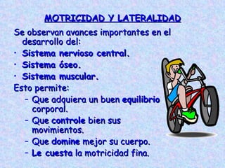 MOTRICIDAD Y LATERALIDAD Se observan avances importantes en el desarrollo del: Sistema nervioso central. Sistema óseo. Sistema muscular. Esto permite: Que adquiera un buen  equilibrio  corporal. Que  controle  bien sus movimientos. Que  domine  mejor su cuerpo. Le cuesta  la motricidad fina. 