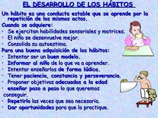 EL DESARROLLO DE LOS HÁBITOS  Un hábito es una conducta estable que se aprende por la repetición de los mismos actos. Cuando se adquiere: Se ejercitan habilidades sensoriales y motrices. El niño se desenvuelve mejor. Consolida su autoestima.  Para una buena adquisición de los hábitos: Intentar ser un  buen modelo. Informar al niño  de lo que va a aprender. Intentar enseñarlos  de forma lúdica. Tener  paciencia, constancia y perseverancia . Proponer objetivos  adecuados a la edad enseñar paso a paso  lo que queremos conseguir. Repetirlo  las veces que sea necesario. Dar oportunidades  para que lo practique. 