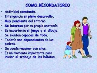 COMO RECORDATORIO Actividad  constante. Inteligencia en  pleno desarrollo. Muy pendiente  del entorno. Se interesa  por su propia anatomía. Es importante  el juego y el dibujo. Se sienten  capaces de todo. Todavía  son dependientes  de los padres. Se puede  razonar  con ellos. Es un momento importante para  iniciar el trabajo de los hábitos . 