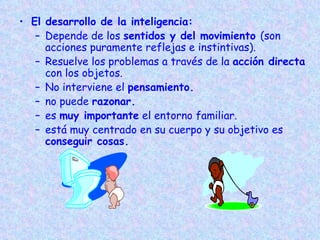 El desarrollo de la inteligencia: Depende de los  sentidos y del movimiento  (son acciones puramente reflejas e instintivas). Resuelve los problemas a través de la  acción directa  con los objetos. No interviene el  pensamiento. no puede  razonar.   es  muy importante  el entorno familiar. está muy centrado en su cuerpo y su objetivo es  conseguir cosas.   