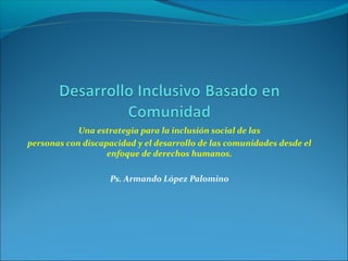Una estrategia para la inclusión social de las
personas con discapacidad y el desarrollo de las comunidades desde el
enfoque de derechos humanos.
Ps. Armando López Palomino
 
