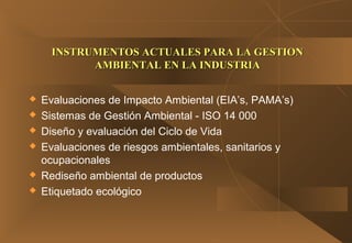  Evaluaciones de Impacto Ambiental (EIA’s, PAMA’s)
 Sistemas de Gestión Ambiental - ISO 14 000
 Diseño y evaluación del Ciclo de Vida
 Evaluaciones de riesgos ambientales, sanitarios y
ocupacionales
 Rediseño ambiental de productos
 Etiquetado ecológico
INSTRUMENTOS ACTUALES PARA LA GESTIONINSTRUMENTOS ACTUALES PARA LA GESTION
AMBIENTAL EN LA INDUSTRIAAMBIENTAL EN LA INDUSTRIA
 