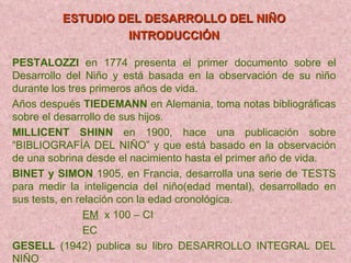 ESTUDIO DEL DESARROLLO DEL NIÑO INTRODUCCIÓN   PESTALOZZI  en 1774 presenta el primer documento sobre el Desarrollo del Niño y está basada en la observación de su niño durante los tres primeros años de vida.  Años después  TIEDEMANN  en Alemania, toma notas bibliográficas sobre el desarrollo de sus hijos. MILLICENT SHINN  en 1900, hace una publicación sobre “BIBLIOGRAFÍA DEL NIÑO” y que está basado en la observación de una sobrina desde el nacimiento hasta el primer año de vida. BINET y SIMON  1905, en Francia, desarrolla una serie de TESTS para medir la inteligencia del niño(edad mental), desarrollado en sus tests, en relación con la edad cronológica. EM   x 100 – CI EC GESELL  (1942) publica su libro DESARROLLO INTEGRAL DEL NIÑO 