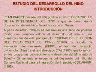 ESTUDIO DEL DESARROLLO DEL NIÑO INTRODUCCIÓN   JEAN PIAGET (década del 50) publica su libro: DESARROLLO DE LA INTELIGENCIA DEL NIÑO y que se basan en la observación de tres hijos llevados a cabo en Suiza. A partir de estso trabajos se desarrollan una serie de pruebas (tests) que permiten valorar el desarrollo del niño en sus primeros años de vida, por ejemplo PRUEBAS DE SELECCIÓN DEL DESARROLLO DE DENVER(1968), la escala de evaluación del desarrollo (EEPP), el test de desarrollo psicomotor (Tepsi) y el test abreviado (TA) (1985), que lo aplican en los programas de crecimiento y desarrollo del Ministerio de Salud y últimamente el esquema del desarrollo del niño del Consejo Nacional para la integración del impedido (CONAII-INR) (1995). 