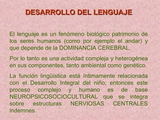 DESARROLLO DEL LENGUAJE   El lenguaje es un fenómeno biológico patrimonio de los seres humanos (como por ejemplo el andar) y que depende de la DOMINANCIA CEREBRAL. Por lo tanto es una actividad compleja y heterogénea en sus componentes, tanto ambiental como genético. La función lingüística está íntimamente relacionada con el Desarrollo Integral del niño; entonces este proceso complejo y humano es de base NEUROPSICOSOCIOCULTURAL que se integra sobre estructuras NERVIOSAS CENTRALES indemnes. 