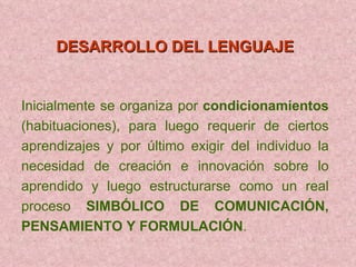 DESARROLLO DEL LENGUAJE   Inicialmente se organiza por  condicionamientos  (habituaciones), para luego requerir de ciertos aprendizajes y por último exigir del individuo la necesidad de creación e innovación sobre lo aprendido y luego estructurarse como un real proceso  SIMBÓLICO DE COMUNICACIÓN, PENSAMIENTO Y FORMULACIÓN . 