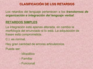CLASIFICACIÓN DE LOS RETARDOS Los retardos del lenguaje pertenecen a los   transtornos de organización e   integración del lenguaje verbal . RETARDOS SIMPLES La integración está apenas alterada, en cambio la   morfología del enu nciado si  lo está. La adquisición de frases está comprometida. C.I. es normal. Hay gran cantidad de errores articulatorios. Puede ser:  - Idiopático   - Familiar - Funcional   