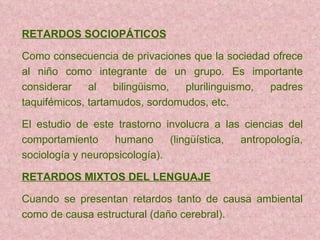 RETARDOS SOCIOPÁTICOS Como consecuencia de privaciones que la sociedad   ofrece al niño   como  integrante de un grupo. Es importante considerar al bilingüismo, plurilinguismo, padres taquifémicos, tartamudos, sordomudos, etc. El estudio de este trastorno involucra a las ciencias del comportamiento   humano (lingüística, antropología, sociología  y neuropsicología). RETARDOS MIXTOS DEL LENGUAJE Cuando se presentan retardos tanto de causa ambiental como de causa estructural (daño cerebral). 