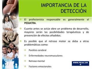IMPORTANCIA DE LA DETECCIÓN El profesionista responsable es generalmente el  PEDIATRA .  Cuanto antes se actúe obre un problema de desarrollo, mayores serán las posibilidades terapéuticas y de prevención de efectos añadidos.  Es posible que el retraso motor se deba a otras problemáticas como: Parálisis cerebral Enfermedades neuromusculares Retraso mental Factores emocionales TEL 46.32.78.89 WWW.PEIAC.ORG 