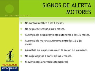 SIGNOS DE ALERTA MOTORES No control cefálico a los 4 meses. No se puede sentar a los 9 meses.  Ausencia de desplazamiento autónomo a los 10 meses.  Ausencia de marcha autónoma entre los 16 y 18 meses. Asimetría en las posturas o en la acción de las manos. No coge objetos a partir de los 5 meses.  Movimientos anormales (temblores) PSIC. AMPARO MIRANDA SALAZAR WWW.PEIAC.ORG TEL 46.32.78.89 