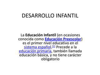 DESARROLLO INFANTIL


  La Educación Infantil (en ocasiones
conocida como Educación Preescolar)
   es el primer nivel educativo en el
    sistema español.[1] Precede a la
educación primaria, también llamada
 educación básica, y no tiene carácter
              obligatorio
 