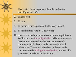 Hay cuatro factores para explicar la evolución
   psicológica del niño:
2. La emoción.
3. El otro.
4. El medio (físico, químico, biológico y social).
5. El movimiento (acción y actividad).
Un concepto actual que podemos encontrar implícito en
   Wallon es el de intersubjetividad. Más recientemente,
   desde un marco teórico distinto, centrado en la
   comunicación, la Teoría de la Intersubjetividad
   primaria de Trevarthen aborda el problema de la
   construcción del diálogo intersubjetivo, entre el niño
   y los otros, alrededor de los 3 años.
 