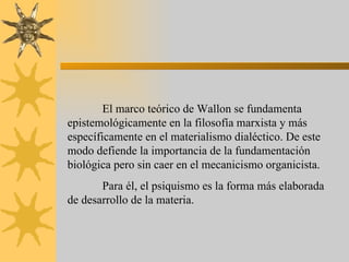 El marco teórico de Wallon se fundamenta
epistemológicamente en la filosofía marxista y más
específicamente en el materialismo dialéctico. De este
modo defiende la importancia de la fundamentación
biológica pero sin caer en el mecanicismo organicista.
       Para él, el psiquismo es la forma más elaborada
de desarrollo de la materia.
 