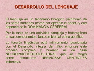 DESARROLLO DEL LENGUAJE   El lenguaje es un fenómeno biológico patrimonio de los seres humanos (como por ejemplo el andar) y que depende de la DOMINANCIA CEREBRAL. Por lo tanto es una actividad compleja y heterogénea en sus componentes, tanto ambiental como genético. La función lingüística está íntimamente relacionada con el Desarrollo Integral del niño; entonces este proceso complejo y humano es de base NEUROPSICOSOCIOCULTURAL que se integra sobre estructuras NERVIOSAS CENTRALES indemnes. 
