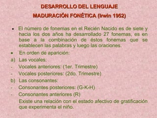 DESARROLLO DEL LENGUAJE MADURACIÓN FONÉTICA (Irwin 1952)         El número de fonemas en el Recién Nacido es de siete y hacia los dos años ha desarrollado 27 fonemas, es en base a la combinación de éstos fonemas que se establecen las palabras y luego las oraciones.        En orden de aparición: a)     Las vocales: -      Vocales anteriores: (1er. Trimestre) -      Vocales posteriores: (2do. Trimestre) b)     Las consonantes: -      Consonantes posteriores: (G-K-H) -      Consonantes anteriores (R) Existe una relación con el estado afectivo de gratificación que experimenta el niño. 