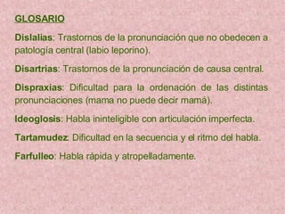 GLOSARIO   Dislalias : Trastornos de la pronunciación que no obedecen a patología central  (labio leporino). Disartrias : Trastornos de la pronunciación de causa central. Dispraxias : Dificultad para la ordenación de las distintas pronunciaciones (mama no puede decir mamá). Ideoglosis : Habla ininteligible con articulación imperfecta. Tartamudez : Dificultad en la secuencia y el ritmo del habla. Farfulleo : Habla rápida y atropelladamente. 
