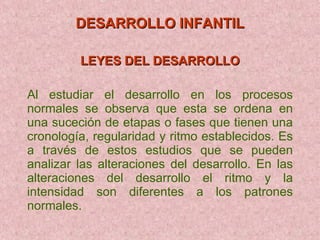 DESARROLLO INFANTIL LEYES DEL DESARROLLO Al estudiar el desarrollo en los procesos normales se observa que esta se ordena en una suceción de etapas o fases que tienen una cronología, regularidad y ritmo establecidos. Es a través de estos estudios que se pueden analizar las alteraciones del desarrollo. En las alteraciones del desarrollo el ritmo y la intensidad son diferentes a los patrones normales. 