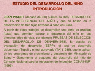 ESTUDIO DEL DESARROLLO DEL NIÑO INTRODUCCIÓN   JEAN PIAGET  (década del 50) publica su libro: DESARROLLO DE LA INTELIGENCIA DEL NIÑO y que se basan en la observación de tres hijos llevados a cabo en Suiza. A partir de estos trabajos se desarrollan una serie de pruebas (tests) que permiten valorar el desarrollo del niño en sus primeros años de vida, por ejemplo PRUEBAS DE SELECCIÓN DEL DESARROLLO DE DENVER(1968), la escala de evaluación del desarrollo (EEPP), el test de desarrollo psicomotor (Tepsi) y el test abreviado (TA) (1985), que lo aplican en los programas de crecimiento y desarrollo del Ministerio de Salud y últimamente el esquema del desarrollo del niño del Consejo Nacional para la integración del impedido (CONAII-INR) (1995). 