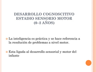 DESARROLLO COGNOSCITIVO
ESTADIO SENSORIO MOTOR
(0–2 AÑOS)
 La inteligencia es práctica y se hace referencia a
la resolución de problemas a nivel motor.
 Esta ligada al desarrollo sensorial y motor del
infante
 