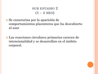 SUB ESTADIO 2
(1 – 4 MES)
 Se caracteriza por la aparición de
comportamientos placenteros que ha descubierto
al azar
 Las reacciones circulares primarias carecen de
intencionalidad y se desarrollan en el ámbito
corporal.
 