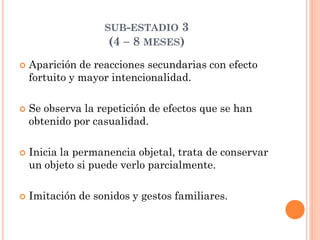SUB-ESTADIO 3
(4 – 8 MESES)
 Aparición de reacciones secundarias con efecto
fortuito y mayor intencionalidad.
 Se observa la repetición de efectos que se han
obtenido por casualidad.
 Inicia la permanencia objetal, trata de conservar
un objeto si puede verlo parcialmente.
 Imitación de sonidos y gestos familiares.
 