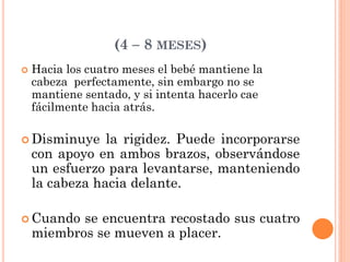 (4 – 8 MESES)
 Hacia los cuatro meses el bebé mantiene la
cabeza perfectamente, sin embargo no se
mantiene sentado, y si intenta hacerlo cae
fácilmente hacia atrás.
 Disminuye la rigidez. Puede incorporarse
con apoyo en ambos brazos, observándose
un esfuerzo para levantarse, manteniendo
la cabeza hacia delante.
 Cuando se encuentra recostado sus cuatro
miembros se mueven a placer.
 