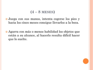 (4 – 8 MESES)
 Juega con sus manos, intenta cogerse los pies y
hacia los cinco meses consigue llevarlos a la boca.
 Agarra con más o menos habilidad los objetos que
están a su alcance, al hacerlo resulta difícil hacer
que lo suelte.
 