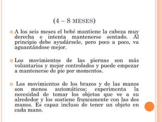 (4 – 8 MESES)
 A los seis meses el bebé mantiene la cabeza muy
derecha e intenta mantenerse sentado. Al
principio debe ayudársele, pero poco a poco, va
aguantándose mejor.
 Los movimientos de las piernas son más
voluntarios y mejor controlados y puede empezar
a mantenerse de pie por momentos.
 Los movimientos de los brazos y de las manos
son menos automáticos; experimenta la
necesidad de tomar los objetos que ve a su
alrededor y los sostiene francamente con las dos
manos. Es capaz incluso de tener un objeto en
cada mano.
 