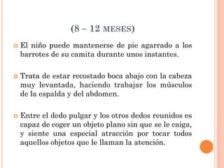 (8 – 12 MESES)
 El niño puede mantenerse de pie agarrado a los
barrotes de su camita durante unos instantes.
 Trata de estar recostado boca abajo con la cabeza
muy levantada, haciendo trabajar los músculos
de la espalda y del abdomen.
 Entre el dedo pulgar y los otros dedos reunidos es
capaz de coger un objeto plano sin que se le caiga,
y siente una especial atracción por tocar todos
aquellos objetos que le llaman la atención.
 