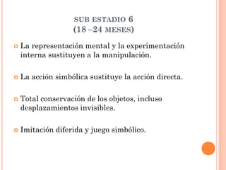 SUB ESTADIO 6
(18 –24 MESES)
 La representación mental y la experimentación
interna sustituyen a la manipulación.
 La acción simbólica sustituye la acción directa.
 Total conservación de los objetos, incluso
desplazamientos invisibles.
 Imitación diferida y juego simbólico.
 