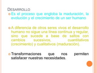 DESARROLLO
 Es el proceso que engloba la maduración, la
evolución y el crecimiento de un ser humano
 A diferencia de otros seres vivos el desarrollo
humano no sigue una línea continua y regular,
sino que sucede a base de saltos con
cambios sucesivos, cuantitativos
(crecimiento) y cualitativos (maduración).
 Transformaciones que nos permiten
satisfacer nuestras necesidades.
 