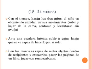 (18 –24 MESES)
 Con el tiempo, hasta los dos años, el niño va
obteniendo agilidad en sus movimientos (subir y
bajar de la cama, sentarse y levantarse sin
ayuda)
 Ante una escalera intenta subir a gatas hasta
que se ve capaz de hacerlo por si solo.
 Con las manos es capaz de meter objetos dentro
de recipientes y extraerlos, pasar las páginas de
un libro, jugar con rompecabezas.
 