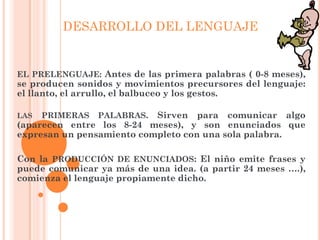 EL PRELENGUAJE: Antes de las primera palabras ( 0-8 meses),
se producen sonidos y movimientos precursores del lenguaje:
el llanto, el arrullo, el balbuceo y los gestos.
LAS PRIMERAS PALABRAS. Sirven para comunicar algo
(aparecen entre los 8-24 meses), y son enunciados que
expresan un pensamiento completo con una sola palabra.
Con la PRODUCCIÓN DE ENUNCIADOS: El niño emite frases y
puede comunicar ya más de una idea. (a partir 24 meses ….),
comienza el lenguaje propiamente dicho.
DESARROLLO DEL LENGUAJE
 