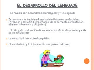 EL DESARROLLO DEL LENGUAJE
Se realiza por mecanismos neurológicos y fisiológicos:
 Intervienen la Audición-Respiración-Músculos orofaciales-.
(Atención a las otitis, importancia de la correcta alimentación,
eliminar biberones y chupetes).
El ritmo de maduración de cada uno ayuda su desarrollo, y este
se ve influido por:
 La capacidad intelectual-cognitiva.
 El vocabulario y la información que posea cada uno.
 
