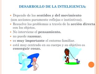 DESARROLLO DE LA INTELIGENCIA:
 Depende de los sentidos y del movimiento
(son acciones puramente reflejas e instintivas).
 Resuelve los problemas a través de la acción directa
con los objetos.
 No interviene el pensamiento.
 no puede razonar.
 es muy importante el entorno familiar.
 está muy centrado en su cuerpo y su objetivo es
conseguir cosas.
 