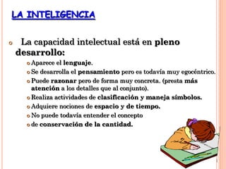 LA INTELIGENCIA
 La capacidad intelectual está en pleno
desarrollo:
 Aparece el lenguaje.
 Se desarrolla el pensamiento pero es todavía muy egocéntrico.
 Puede razonar pero de forma muy concreta. (presta más
atención a los detalles que al conjunto).
 Realiza actividades de clasificación y maneja símbolos.
 Adquiere nociones de espacio y de tiempo.
 No puede todavía entender el concepto
 de conservación de la cantidad.
 