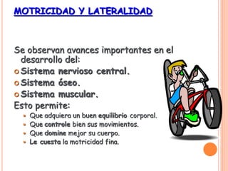 MOTRICIDAD Y LATERALIDAD
Se observan avances importantes en el
desarrollo del:
 Sistema nervioso central.
 Sistema óseo.
 Sistema muscular.
Esto permite:
 Que adquiera un buen equilibrio corporal.
 Que controle bien sus movimientos.
 Que domine mejor su cuerpo.
 Le cuesta la motricidad fina.
 