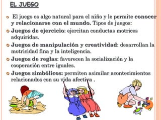 EL JUEGO
 El juego es algo natural para el niño y le permite conocer
y relacionarse con el mundo. Tipos de juegos:
 Juegos de ejercicio: ejercitan conductas motrices
adquiridas.
 Juegos de manipulación y creatividad: desarrollan la
motricidad fina y la inteligencia.
 Juegos de reglas: favorecen la socialización y la
cooperación entre iguales.
 Juegos simbólicos: permiten asimilar acontecimientos
relacionados con su vida afectiva .
 
