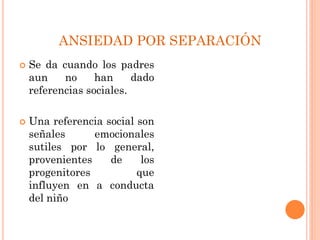 ANSIEDAD POR SEPARACIÓN
 Se da cuando los padres
aun no han dado
referencias sociales.
 Una referencia social son
señales emocionales
sutiles por lo general,
provenientes de los
progenitores que
influyen en a conducta
del niño
 