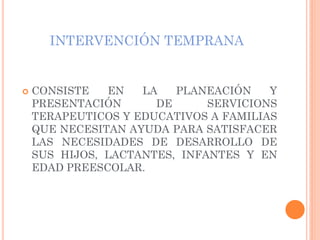 INTERVENCIÓN TEMPRANA
 CONSISTE EN LA PLANEACIÓN Y
PRESENTACIÓN DE SERVICIONS
TERAPEUTICOS Y EDUCATIVOS A FAMILIAS
QUE NECESITAN AYUDA PARA SATISFACER
LAS NECESIDADES DE DESARROLLO DE
SUS HIJOS, LACTANTES, INFANTES Y EN
EDAD PREESCOLAR.
 
