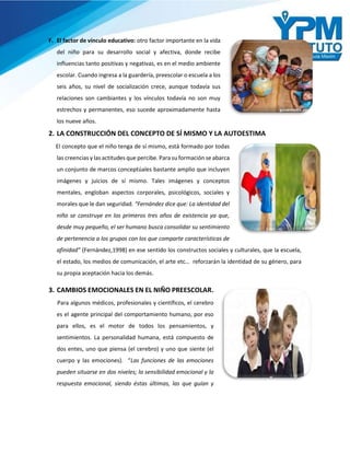 F. El factor de vínculo educativo: otro factor importante en la vida
del niño para su desarrollo social y afectiva, donde recibe
influencias tanto positivas y negativas, es en el medio ambiente
escolar. Cuando ingresa a la guardería, preescolar o escuela a los
seis años, su nivel de socialización crece, aunque todavía sus
relaciones son cambiantes y los vínculos todavía no son muy
estrechos y permanentes, eso sucede aproximadamente hasta
los nueve años.
2. LA CONSTRUCCIÓN DEL CONCEPTO DE SÍ MISMO Y LA AUTOESTIMA
El concepto que el niño tenga de sí mismo, está formado por todas
las creencias y las actitudes que percibe. Para su formación se abarca
un conjunto de marcos conceptúales bastante amplio que incluyen
imágenes y juicios de sí mismo. Tales imágenes y conceptos
mentales, engloban aspectos corporales, psicológicos, sociales y
morales que le dan seguridad. “Fernández dice que: La identidad del
niño se construye en los primeros tres años de existencia ya que,
desde muy pequeño, el ser humano busca consolidar su sentimiento
de pertenencia a los grupos con los que comparte características de
afinidad” (Fernández,1998) en ese sentido los constructos sociales y culturales, que la escuela,
el estado, los medios de comunicación, el arte etc… reforzarán la identidad de su género, para
su propia aceptación hacia los demás.
3. CAMBIOS EMOCIONALES EN EL NIÑO PREESCOLAR.
Para algunos médicos, profesionales y científicos, el cerebro
es el agente principal del comportamiento humano, por eso
para ellos, es el motor de todos los pensamientos, y
sentimientos. La personalidad humana, está compuesto de
dos entes, uno que piensa (el cerebro) y uno que siente (el
cuerpo y las emociones). “Las funciones de las emociones
pueden situarse en dos niveles; la sensibilidad emocional y la
respuesta emocional, siendo éstas últimas, las que guían y
 